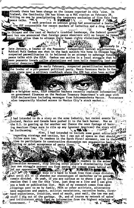 ®:  isend thece has been charge on - Lasues reprted In chs zive. 1 ndlpece ke, SN PN T N Kl /o  . " K previous an unknoon srolp hod assastauted o Teorer %if he UWF cesponsible for recent sucders-of Catholics and o rvg doniel - ~ s i oy g . In Chispes and st St Yetco’s Exaubied Tondecape, (e fadecn govers U  Jrent. hes now amnounced that foreign peace observers wiil no longer be ix  o m T then to vitneps thats hawn rights violations el g! . 1  s P N YT 4 5= T \Lready in Late Jamuaty,  Tester of the Pessants® Totsperient Contial otpimizerions o/ T ¢ Rubicel Mot Geabon vas shatIn-the beck outsioe his home In Chiapes brgi Sonpected pecaTrtarias 1t 15 believed in an sttompt 1o sabovage T SURCRRR Fonce: ik with the EILN.  Ganbon van- sctive In s ocel stropsle. that n  oia i, S lls decardia. Lot o)  n In early February, suspected paranili taries mirdered] the leader of a pro-pessant political pacty, Mauro Generaro Marin in Guecd & nifitary rosdblock where the EPR has also been sctiv  hter note, EZLN comaiter hackers recently replaced {nformation" i ‘on goverrment Einances on the Hexican Treasury Departnent’s veb page with EZUN declarations including messages fram Subcommandante Marcos. Protesters ;150 temporarily blocked sccess to Hexico City’s stock market  ‘g . .  2 AE S #*1 had intended to do  story on the ams industry, but recént events T flxeland, Nexico’and Canada have pushe 1t to.the back burner. Now a5 521 (the U.5. is gearing up for snother var (hence the nevs footsge of burn:  ing Mmeican {1ags. e o File up amy igrorant oecican):the story will  bt ortheoming! T " ] Soliicope o L tntended 13 Trclute some gust cdiorluif ‘re ing strategy and tactics, but I ran out of space so that shouldiy¢/ 73 Toflow s5on to0. T readers’ 1n the Eattn Pieect ovenents o 1o ohc LT tine to participate in constructive discussion not srguentive back-7 .. . {biting o qulet”accepiance of perey 1 i  p TS  nm.. e movemert i Tettlng oeT pROpLe’s dissintincinyteom  , P & SRR N  b s 110 o s ot et o sachtrr v’ ou)  [ ‘xmin divided. Oh yesh, if you are curious as to where I get my info~: Eration that 1 use (o Chis “Fine, Just drop oe a Line and § com’give. . oo icaton et ot o 1y esench o (o s Liirmings sontto me by famly: T of omer sctivisiey altornotie e oegatines and pepyce, sciiviat meietiers, nercative booty irst-  i R xSt 1oy vord o mouthy yout ma. the tee ee ana  i SRt T gt o G e el G s f Lose ’ neteck f s  St ] fie oot 0%, he yarias., th, sod of coucie ) etk o ien B erment 7 e e T TR gy ]  